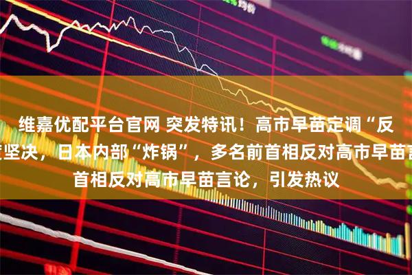 维嘉优配平台官网 突发特讯！高市早苗定调“反华”，中方态度坚决，日本内部“炸锅”，多名前首相反对高市早苗言论，引发热议