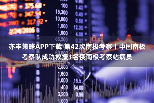 亦丰策略APP下载 第42次南极考察丨中国南极考察队成功救援1名俄南极考察站病员