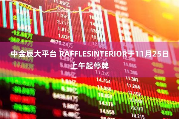 中金辰大平台 RAFFLESINTERIOR于11月25日上午起停牌