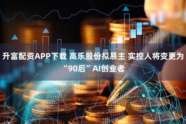 升富配资APP下载 高乐股份拟易主 实控人将变更为“90后”AI创业者