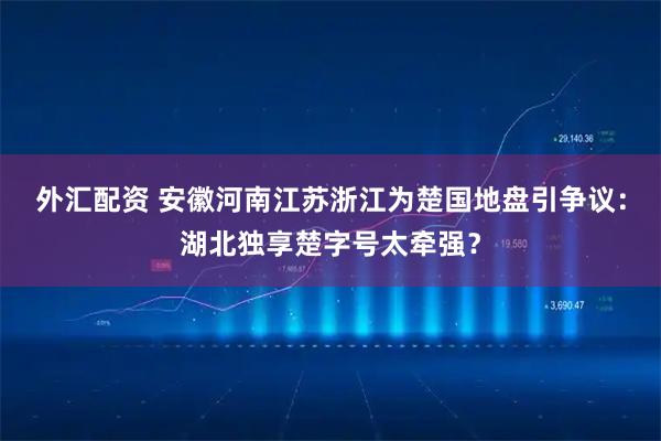 外汇配资 安徽河南江苏浙江为楚国地盘引争议：湖北独享楚字号太牵强？