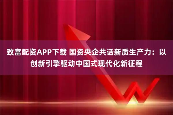 致富配资APP下载 国资央企共话新质生产力：以创新引擎驱动中国式现代化新征程