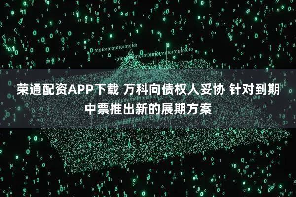 荣通配资APP下载 万科向债权人妥协 针对到期中票推出新的展期方案