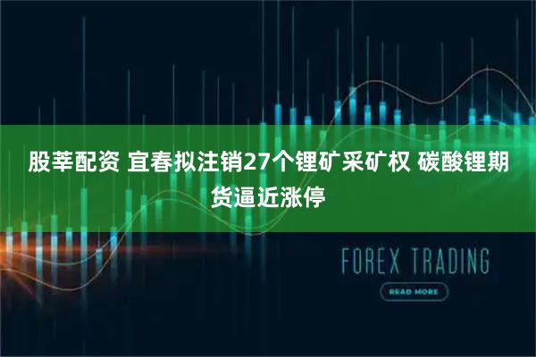 股莘配资 宜春拟注销27个锂矿采矿权 碳酸锂期货逼近涨停