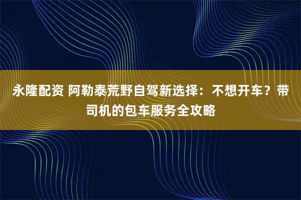 永隆配资 阿勒泰荒野自驾新选择：不想开车？带司机的包车服务全攻略