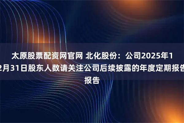 太原股票配资网官网 北化股份：公司2025年12月31日股东人数请关注公司后续披露的年度定期报告