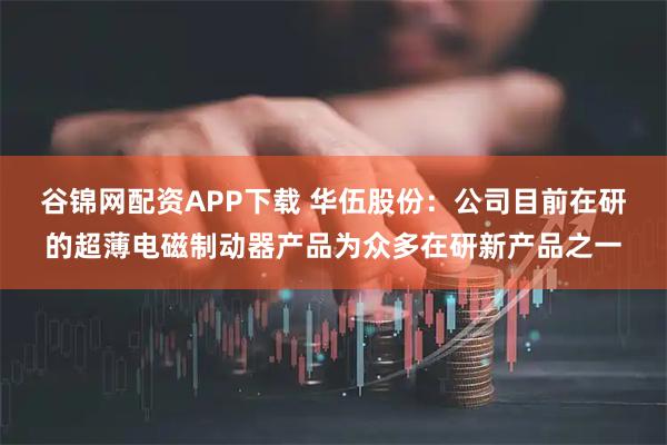 谷锦网配资APP下载 华伍股份：公司目前在研的超薄电磁制动器产品为众多在研新产品之一