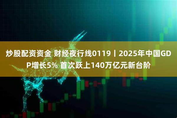 炒股配资资金 财经夜行线0119丨2025年中国GDP增长5% 首次跃上140万亿元新台阶