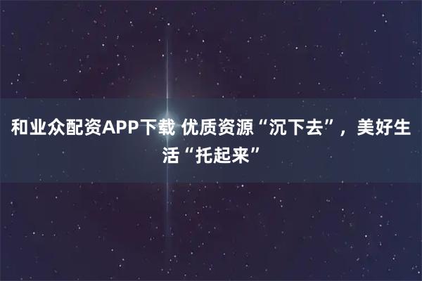 和业众配资APP下载 优质资源“沉下去”，美好生活“托起来”