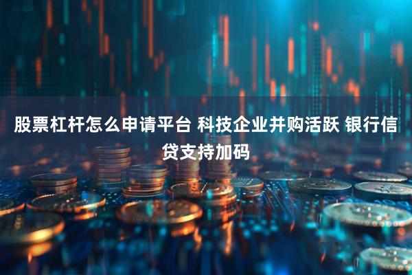 股票杠杆怎么申请平台 科技企业并购活跃 银行信贷支持加码