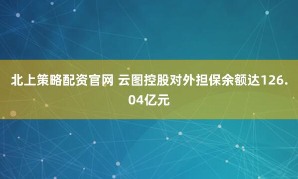 北上策略配资官网 云图控股对外担保余额达126.04亿元