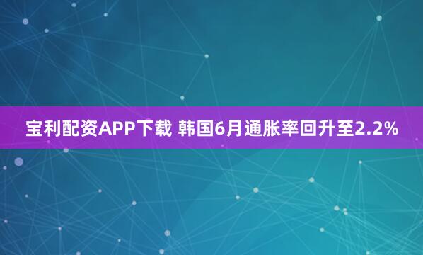 宝利配资APP下载 韩国6月通胀率回升至2.2%
