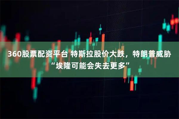 360股票配资平台 特斯拉股价大跌，特朗普威胁“埃隆可能会失去更多”