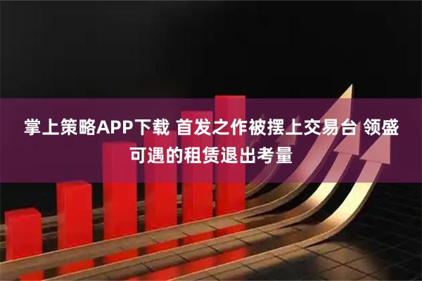 掌上策略APP下载 首发之作被摆上交易台 领盛可遇的租赁退出考量