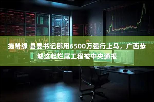 捷希缘 县委书记挪用6500万强行上马，广西恭城这起烂尾工程被中央通报