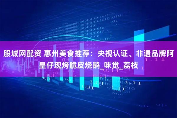 股城网配资 惠州美食推荐:央视认证、非遗品牌阿皇仔现烤脆皮烧鹅_味觉_荔枝