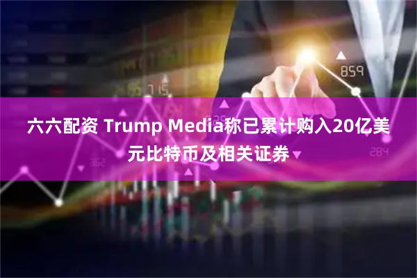 六六配资 Trump Media称已累计购入20亿美元比特币及相关证券