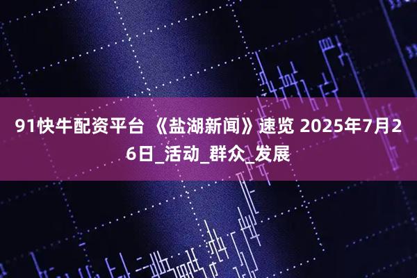 91快牛配资平台 《盐湖新闻》速览 2025年7月26日_活动_群众_发展