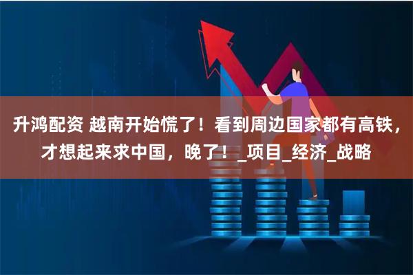 升鸿配资 越南开始慌了！看到周边国家都有高铁，才想起来求中国，晚了！_项目_经济_战略