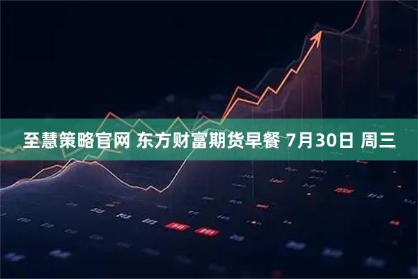 至慧策略官网 东方财富期货早餐 7月30日 周三