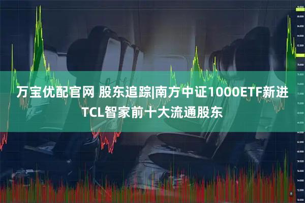 万宝优配官网 股东追踪|南方中证1000ETF新进TCL智家前十大流通股东