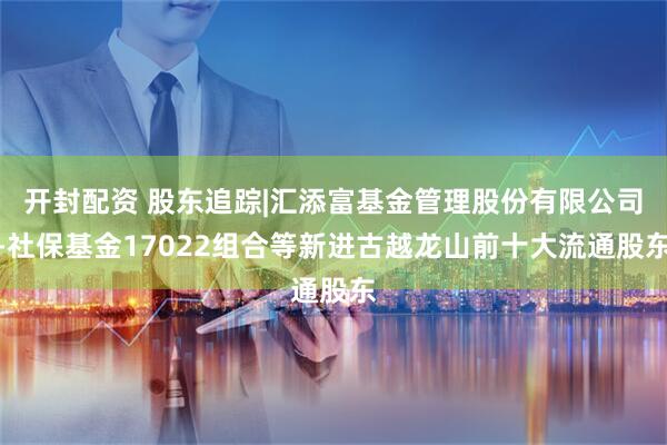 开封配资 股东追踪|汇添富基金管理股份有限公司-社保基金17022组合等新进古越龙山前十大流通股东