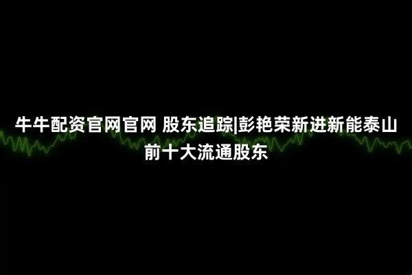 牛牛配资官网官网 股东追踪|彭艳荣新进新能泰山前十大流通股东