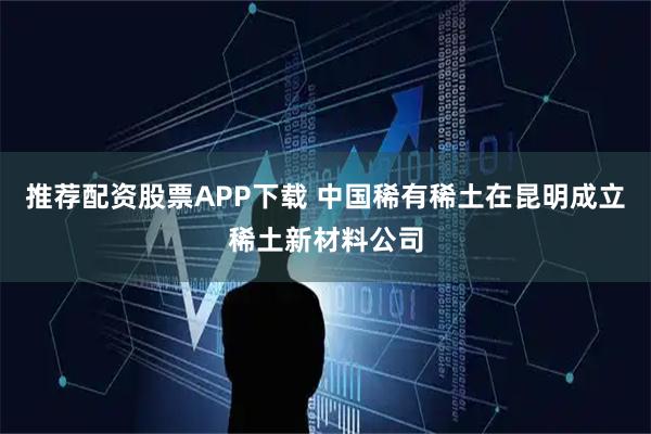 推荐配资股票APP下载 中国稀有稀土在昆明成立稀土新材料公司