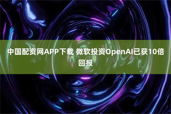 中国配资网APP下载 微软投资OpenAI已获10倍回报