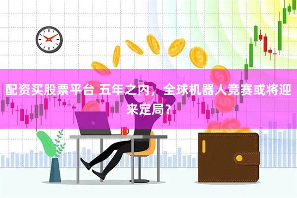 配资买股票平台 五年之内，全球机器人竞赛或将迎来定局？