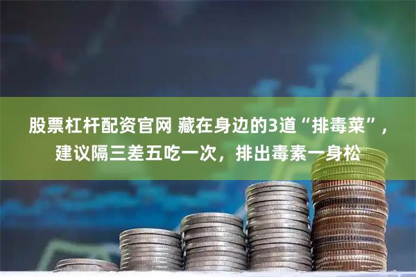 股票杠杆配资官网 藏在身边的3道“排毒菜”,建议隔三差五吃一次,排出毒素一身松